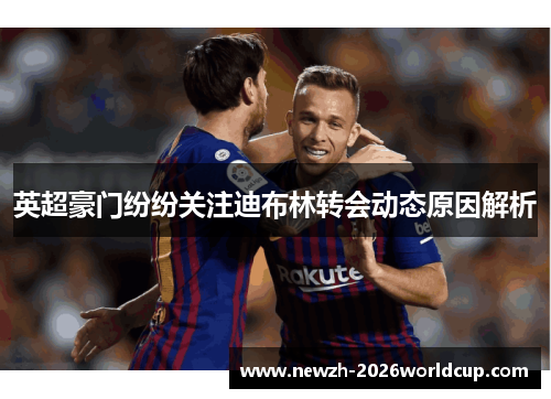 英超豪门纷纷关注迪布林转会动态原因解析