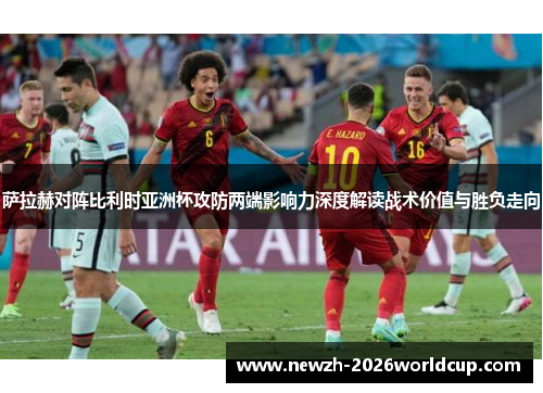 萨拉赫对阵比利时亚洲杯攻防两端影响力深度解读战术价值与胜负走向