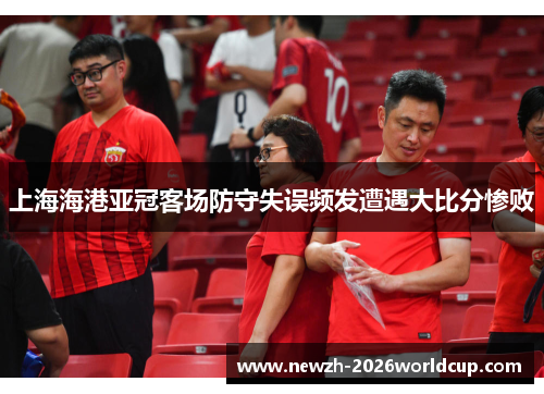 上海海港亚冠客场防守失误频发遭遇大比分惨败