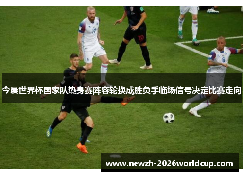 今晨世界杯国家队热身赛阵容轮换成胜负手临场信号决定比赛走向